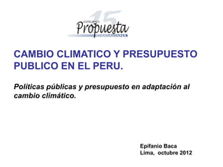 CAMBIO CLIMATICO Y PRESUPUESTO
PUBLICO EN EL PERU.

Políticas públicas y presupuesto en adaptación al
cambio climático.




                                   Epifanio Baca
                                   Lima, octubre 2012
 