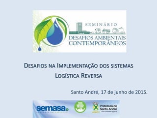 DESAFIOS NA IMPLEMENTAÇÃO DOS SISTEMAS
LOGÍSTICA REVERSA
Santo André, 17 de junho de 2015.
 