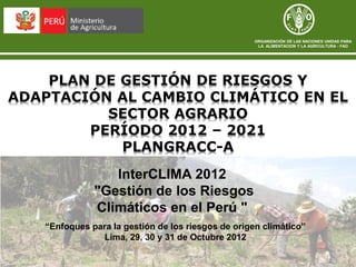 ORGANIZACIÓN DE LAS NACIONES UNIDAS PARA
                                                     LA ALIMENTACION Y LA AGRICULTURA - FAO




    PLAN DE GESTIÓN DE RIESGOS Y
ADAPTACIÓN AL CAMBIO CLIMÁTICO EN EL
          SECTOR AGRARIO
        PERÍODO 2012 – 2021
            PLANGRACC-A
                 InterCLIMA 2012
              "Gestión de los Riesgos
              Climáticos en el Perú "
   “Enfoques para la gestión de los riesgos de origen climático”
               Lima, 29, 30 y 31 de Octubre 2012
 