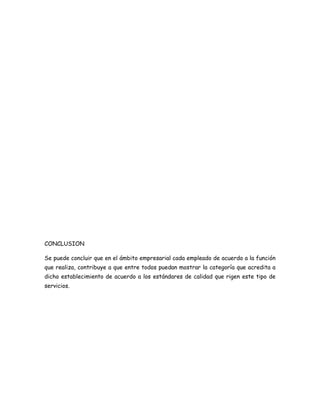 CONCLUSION

Se puede concluir que en el ámbito empresarial cada empleado de acuerdo a la función
que realiza, contribuye a que entre todos puedan mostrar la categoría que acredita a
dicho establecimiento de acuerdo a los estándares de calidad que rigen este tipo de
servicios.
 