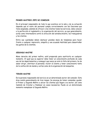 PRIMER MAITREO JEFE DE COMEDOR

Es el principal responsable de todo lo que acontece en la sala y de su actuación
depende que el resto del personal cumpla correctamente con las funciones que
tiene asignadas, además de ofrecer a los clientes todos los servicios, debe conocer
a la perfección el reglamento y la organización del servicio, ya que generalmente,
actúa como intermediario entre la dirección del establecimiento, los trabajadores
y los clientes.

Entre sus cualidades deben destacar grandes dosis de templanza para hacer
frente a cualquier imprevisto, simpatía y una acusada habilidad para desentrañar
los gustos de la clientela.



SEGUNDO MAITRE

Mano derecha del primer maître, está preparado para sustituirlo en cualquier
momento. Al igual que su superior debe tener un conocimiento profundo de cada
uno de los departamentos y conseguir que nunca se note la falta del primero, ha de
saber dirigir, distribuir al personal, recibir al cliente y tener conocimiento tanto
de la confección de menús y cartas como de la organización de banquetes.



TERCER MAITRE

Es la persona responsable del servicio en un determinado sector del comedor. Esta
área consta generalmente de tres rangos. Se encarga de tomar comandas, ayudar
al Primer y Segundo Maître a ubicar los clientes que llegan a su sector, así como
también de trinchar y flambear en casos necesarios. Puede en un determinado
momento reemplazar al Segundo Maître
 