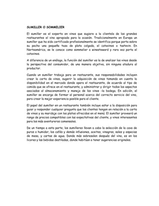 SUMILLER O SOMMELIER

El sumiller es el experto en vinos que sugiere a la clientela de los grandes
restaurantes el vino apropiado para la ocasión. Tradicionalmente en Europa un
sumiller que ha sido certificado profesionalmente se identifica porque porta sobre
su pecho una pequeña taza de plata colgada, el catavinos o tastevin. En
Norteamérica, se le conoce como sommelier o winesteward y rara vez porta el
catavinos.

A diferencia de un enólogo, la función del sumiller es la de analizar los vinos desde
la perspectiva del consumidor, de una manera objetiva, sin ninguna atadura al
productor.

Cuando un sumiller trabaja para un restaurante, sus responsabilidades incluyen
crear la carta de vinos, sugerir la adquisición de vinos tomando en cuenta la
disponibilidad en el mercado donde opera el restaurante, de acuerdo al tipo de
comida que se ofrece en el restaurante, y administrar y dirigir todos los aspectos
asociados al almacenamiento y manejo de los vinos -la bodega. En adición, el
sumiller se encarga de formar al personal acerca del correcto servicio del vino,
para crear la mejor experiencia posible para el cliente.

El papel del sumiller en un restaurante también incluye estar a la disposición para
guiar y responder cualquier pregunta que los clientes tengan en relación a la carta
de vinos y su maridaje con los platos ofrecidos en el menú. El sumiller proveerá un
rango de precios compatibles con las expectativas del cliente, y vinos interesantes
para los más aventureros comensales.

De un tiempo a esta parte, los sumilleres llevan a cabo la selección de la cava de
puros o humidor, los cafés y demás infusiones, aceites, vinagres, sales y especias
de mesa, y cartas de agua. Donde más sobresalen después del vino, es en los
licores y las bebidas destiladas, donde habitúan a tener sugerencias originales.
 