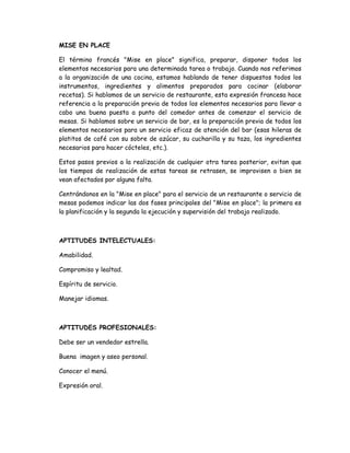 MISE EN PLACE

El término francés "Mise en place" significa, preparar, disponer todos los
elementos necesarios para una determinada tarea o trabajo. Cuando nos referimos
a la organización de una cocina, estamos hablando de tener dispuestos todos los
instrumentos, ingredientes y alimentos preparados para cocinar (elaborar
recetas). Si hablamos de un servicio de restaurante, esta expresión francesa hace
referencia a la preparación previa de todos los elementos necesarios para llevar a
cabo una buena puesta a punto del comedor antes de comenzar el servicio de
mesas. Si hablamos sobre un servicio de bar, es la preparación previa de todos los
elementos necesarios para un servicio eficaz de atención del bar (esas hileras de
platitos de café con su sobre de azúcar, su cucharilla y su taza, los ingredientes
necesarios para hacer cócteles, etc.).

Estos pasos previos a la realización de cualquier otra tarea posterior, evitan que
los tiempos de realización de estas tareas se retrasen, se improvisen o bien se
vean afectados por alguna falta.

Centrándonos en la "Mise en place" para el servicio de un restaurante o servicio de
mesas podemos indicar las dos fases principales del "Mise en place"; la primera es
la planificación y la segunda la ejecución y supervisión del trabajo realizado.



APTITUDES INTELECTUALES:

Amabilidad.

Compromiso y lealtad.

Espíritu de servicio.

Manejar idiomas.



APTITUDES PROFESIONALES:

Debe ser un vendedor estrella.

Buena imagen y aseo personal.

Conocer el menú.

Expresión oral.
 