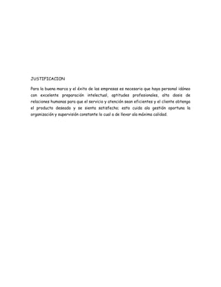 JUSTIFICACION

Para la buena marca y el éxito de las empresas es necesario que haya personal idóneo
con excelente preparación intelectual, aptitudes profesionales, alta dosis de
relaciones humanas para que el servicio y atención sean eficientes y el cliente obtenga
el producto deseado y se sienta satisfecho; esto cuida ala gestión oportuna la
organización y supervisión constante lo cual a de llevar ala máxima calidad.
 