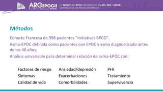 Métodos
Cohorte Francesa de 998 pacientes “Initiatives BPCO”.
Asma-EPOC definida como pacientes con EPOC y asma diagnosticado antes
de los 40 años.
Análisis univariable para determinar relación de asma-EPOC con:
Factores de riesgo Ansiedad/depresión PFR
Síntomas Exacerbaciones Tratamiento
Calidad de vida Comorbilidades Supervivencia
 