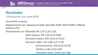Resultados
129 pacientes con asma-EPOC
Asma-EPOC se asocia:
Negativamente con: tabaquismo (odds ratio [OR]: 0,992; 95%CI 0,984-1.000 por
paquete-año)
Positivamente con: Obesidad: OR: 1,97 [1,22-3,16],
Rinitis alérgica: OR: 5,50 [3,42-9,00]
Dermatitis atópica: OR 3,76 [2,14-6,61]
Fármacos: LABA + ICS: 1,86 [1,27-2,74]
Antileucotrienos: 4,83 [1,63-14,34]
Teofilina: 2,46; [1,23-4,91]
Corticoides orales: [2,99;1,26-7,08]
 