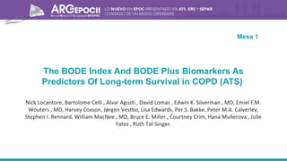 The BODE Index And BODE Plus Biomarkers As
Predictors Of Long-term Survival in COPD (ATS)
Nick Locantore, Bartolome Celli , Alvar Agusti , David Lomas , Edwin K. Silverman , MD, Emiel F.M.
Wouters , MD, Harvey Coxson, Jørgen Vestbo, Lisa Edwards, Per S. Bakke, Peter M.A. Calverley,
Stephen I. Rennard, William MacNee , MD, Bruce E. Miller , Courtney Crim, Hana Mullerova , Julie
Yates , Ruth Tal-Singer.
Mesa 1
 