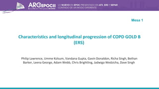 Characteristics and longitudinal progression of COPD GOLD B
(ERS)
Philip Lawrence, Umme Kolsum, Vandana Gupta, Gavin Donaldon, Richa Singh, Bethan
Barker, Leena George, Adam Webb, Chris Brightling, Jadwiga Wedzicha, Dave Singh
Mesa 1
 