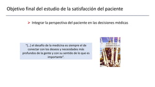 Objetivo final del estudio de la satisfacción del paciente
 Integrar la perspectiva del paciente en las decisiones médicas
“(…) el desafío de la medicina es siempre el de
conectar con los deseos y necesidades más
profundos de la gente y con su sentido de lo que es
importante”.
 