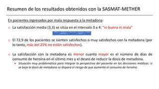 Resumen de los resultados obtenidos con la SASMAT-METHER
En pacientes ingresados por mala respuesta a la metadona:
o La satisfacción media (3,3) se sitúa en el intervalo 3 a 4: “ni buena ni mala”
o El 72,9 de los pacientes se sienten satisfechos o muy satisfechos con la metadona (por
lo tanto, más del 25% no están satisfechos).
o La satisfacción con la metadona es menor cuanto mayor es el número de días de
consumo de heroína en el último mes y el deseo de reducir la dosis de metadona.
 Situación muy problemática para integrar la perspectiva del paciente en las decisiones médicas: si
se baja la dosis de metadona se dispara el riesgo de que aumente el consumo de heroína.
 