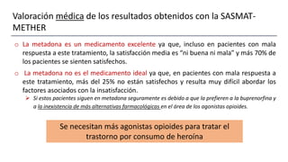 Valoración médica de los resultados obtenidos con la SASMAT-
METHER
o La metadona es un medicamento excelente ya que, incluso en pacientes con mala
respuesta a este tratamiento, la satisfacción media es “ni buena ni mala” y más 70% de
los pacientes se sienten satisfechos.
o La metadona no es el medicamento ideal ya que, en pacientes con mala respuesta a
este tratamiento, más del 25% no están satisfechos y resulta muy difícil abordar los
factores asociados con la insatisfacción.
 Si estos pacientes siguen en metadona seguramente es debido a que la prefieren a la buprenorfina y
a la inexistencia de más alternativas farmacológicas en el área de los agonistas opioides.
Se necesitan más agonistas opioides para tratar el
trastorno por consumo de heroína
 