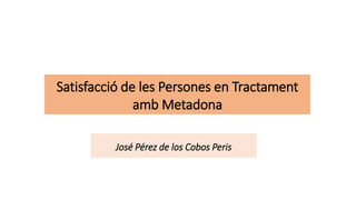 Satisfacció de les Persones en Tractament
amb Metadona
José Pérez de los Cobos Peris
 