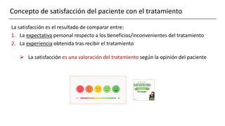 Concepto de satisfacción del paciente con el tratamiento
La satisfacción es el resultado de comparar entre:
1. La expectativa personal respecto a los beneficios/inconvenientes del tratamiento
2. La experiencia obtenida tras recibir el tratamiento
 La satisfacción es una valoración del tratamiento según la opinión del paciente
 