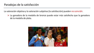 Paradojas de la satisfacción
La valoración objetiva y la valoración subjetiva (la satisfacción) pueden no coincidir.
 La ganadora de la medalla de bronce puede estar más satisfecha que la ganadora
de la medalla de plata.
 