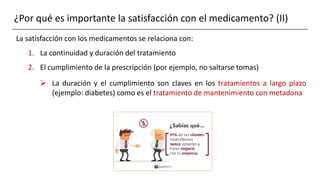 ¿Por qué es importante la satisfacción con el medicamento? (II)
La satisfacción con los medicamentos se relaciona con:
1. La continuidad y duración del tratamiento
2. El cumplimiento de la prescripción (por ejemplo, no saltarse tomas)
 La duración y el cumplimiento son claves en los tratamientos a largo plazo
(ejemplo: diabetes) como es el tratamiento de mantenimiento con metadona
 