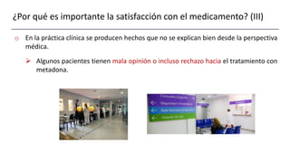¿Por qué es importante la satisfacción con el medicamento? (III)
o En la práctica clínica se producen hechos que no se explican bien desde la perspectiva
médica.
 Algunos pacientes tienen mala opinión o incluso rechazo hacia el tratamiento con
metadona.
 