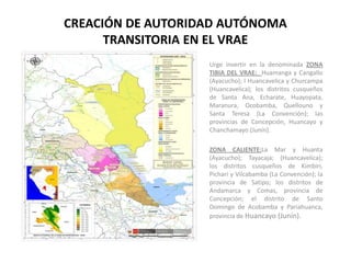 CREACIÓN DE AUTORIDAD AUTÓNOMA
      TRANSITORIA EN EL VRAE
                   Urge invertir en la denominada ZONA
                   TIBIA DEL VRAE: Huamanga y Cangallo
                   (Ayacucho); l Huancavelica y Churcampa
                   (Huancavelica); los distritos cusqueños
                   de Santa Ana, Echarate, Huayopata,
                   Maranura, Ocobamba, Quellouno y
                   Santa Teresa (La Convención); las
                   provincias de Concepción, Huancayo y
                   Chanchamayo (Junín).

                   ZONA CALIENTE:La Mar y Huanta
                   (Ayacucho); Tayacaja; (Huancavelica);
                   los distritos cusqueños de Kimbiri,
                   Pichari y Vilcabamba (La Convención); la
                   provincia de Satipo; los distritos de
                   Andamarca y Comas, provincia de
                   Concepción; el distrito de Santo
                   Domingo de Acobamba y Pariahuanca,
                   provincia de Huancayo (Junín).
 