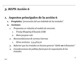 PwC
3. BEPS Acción 6
1. Aspectos principales de la acción 6
1. Propósito; “prevención del uso indebido de los tratados”
2. Acciones
1. Propuestas en relación al modelo de convenio
1. Treaty Shopping (Clausula LOB)
2. Main purpose rule
2. Recomendaciones de normas internas
1. Otras acciones; 2,3,4,8,9,10
3. Reforzar que los tratados no buscan generar “doble no tributacion”
4. Consideraciones de política fiscal para la negociación de los
tratados.
12
 