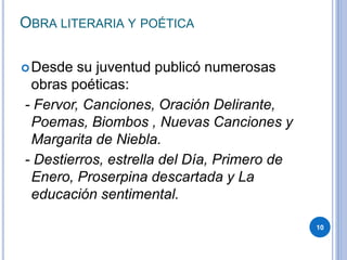 OBRA LITERARIA Y POÉTICA
Desde su juventud publicó numerosas
obras poéticas:
- Fervor, Canciones, Oración Delirante,
Poemas, Biombos , Nuevas Canciones y
Margarita de Niebla.
- Destierros, estrella del Día, Primero de
Enero, Proserpina descartada y La
educación sentimental.
10
 