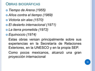 OBRAS BIOGRÁFICAS
 Tiempo de Arena (1955)
 Años contra el tiempo (1969)
 Victoria sin alas (1570)
 El desierto internacional (1971)
 La tierra prometida (1972)
 Equinoccio (1974)
Estas obras versan principalmente sobre sus
experiencias en la Secretaría de Relaciones
Exteriores, en la UNESCO y en la propia SEP.
Como pocos mexicanos, alcanzó una gran
proyección internacional
11
 