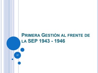 PRIMERA GESTIÓN AL FRENTE DE
LA SEP 1943 - 1946
17
 