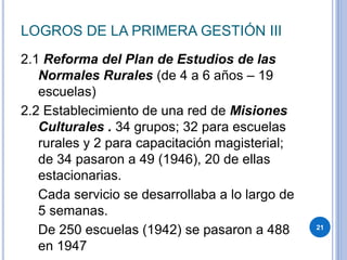 LOGROS DE LA PRIMERA GESTIÓN III
2.1 Reforma del Plan de Estudios de las
Normales Rurales (de 4 a 6 años – 19
escuelas)
2.2 Establecimiento de una red de Misiones
Culturales . 34 grupos; 32 para escuelas
rurales y 2 para capacitación magisterial;
de 34 pasaron a 49 (1946), 20 de ellas
estacionarias.
Cada servicio se desarrollaba a lo largo de
5 semanas.
De 250 escuelas (1942) se pasaron a 488
en 1947
21
 