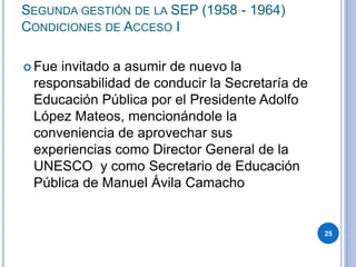 SEGUNDA GESTIÓN DE LA SEP (1958 - 1964)
CONDICIONES DE ACCESO I
 Fue invitado a asumir de nuevo la
responsabilidad de conducir la Secretaría de
Educación Pública por el Presidente Adolfo
López Mateos, mencionándole la
conveniencia de aprovechar sus
experiencias como Director General de la
UNESCO y como Secretario de Educación
Pública de Manuel Ávila Camacho
25
 