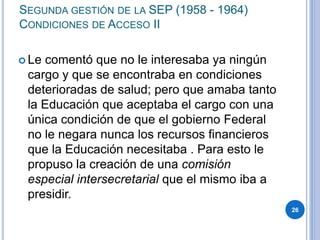 SEGUNDA GESTIÓN DE LA SEP (1958 - 1964)
CONDICIONES DE ACCESO II
 Le comentó que no le interesaba ya ningún
cargo y que se encontraba en condiciones
deterioradas de salud; pero que amaba tanto
la Educación que aceptaba el cargo con una
única condición de que el gobierno Federal
no le negara nunca los recursos financieros
que la Educación necesitaba . Para esto le
propuso la creación de una comisión
especial intersecretarial que el mismo iba a
presidir.
26
 