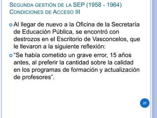 SEGUNDA GESTIÓN DE LA SEP (1958 - 1964)
CONDICIONES DE ACCESO III
 Al llegar de nuevo a la Oficina de la Secretaría
de Educación Pública, se encontró con
destrozos en el Escritorio de Vasconcelos, que
le llevaron a la siguiente reflexión:
 “Se había cometido un grave error, 15 años
antes, al preferir la cantidad sobre la calidad
en los programas de formación y actualización
de profesores”.
27
 