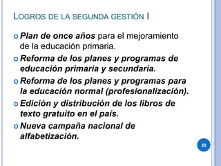 LOGROS DE LA SEGUNDA GESTIÓN I
 Plan de once años para el mejoramiento
de la educación primaria.
 Reforma de los planes y programas de
educación primaria y secundaria.
 Reforma de los planes y programas para
la educación normal (profesionalización).
 Edición y distribución de los libros de
texto gratuito en el país.
 Nueva campaña nacional de
alfabetización.
28
 