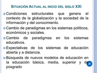 SITUACIÓN ACTUAL AL INICIO DEL SIGLO XXI
 Condiciones estructurales que genera el
contexto de la globalización y la sociedad de la
información y del conocimiento.
 Cambio de paradigmas en los sistemas políticos,
económicos y sociales.
 Cambio de paradigmas en los sistemas
educativos.
 Expectativas de los sistemas de educación
abierta y a distancia.
 Búsqueda de nuevos modelos de educación en
la educación básica, media, superior y de
posgrado
40
 