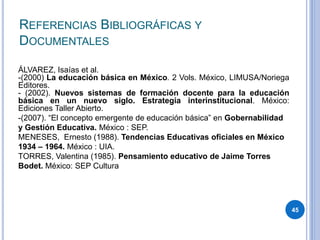 REFERENCIAS BIBLIOGRÁFICAS Y
DOCUMENTALES
45
ÁLVAREZ, Isaías et al.
-(2000) La educación básica en México. 2 Vols. México, LIMUSA/Noriega
Editores.
- (2002). Nuevos sistemas de formación docente para la educación
básica en un nuevo siglo. Estrategia interinstitucional. México:
Ediciones Taller Abierto.
-(2007). “El concepto emergente de educación básica” en Gobernabilidad
y Gestión Educativa. México : SEP.
MENESES, Ernesto (1988). Tendencias Educativas oficiales en México
1934 – 1964. México : UIA.
TORRES, Valentina (1985). Pensamiento educativo de Jaime Torres
Bodet. México: SEP Cultura
 