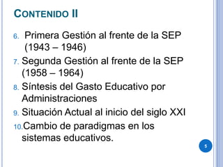 CONTENIDO II
6. Primera Gestión al frente de la SEP
(1943 – 1946)
7. Segunda Gestión al frente de la SEP
(1958 – 1964)
8. Síntesis del Gasto Educativo por
Administraciones
9. Situación Actual al inicio del siglo XXI
10.Cambio de paradigmas en los
sistemas educativos.
5
 