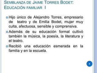SEMBLANZA DE JAIME TORRES BODET:
EDUCACIÓN FAMILIAR I
 Hijo único de Alejandro Torres, empresario
de teatro y de Emilia Bodet, mujer muy
culta, afectuosa, sensible y comprensiva.
 Además de su educación formal cultivó
también la música, la poesía, la literatura y
el teatro.
 Recibió una educación esmerada en la
familia y en la escuela.
6
 