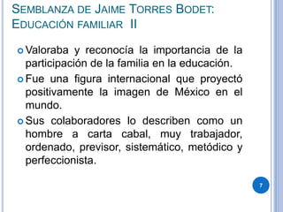SEMBLANZA DE JAIME TORRES BODET:
EDUCACIÓN FAMILIAR II
 Valoraba y reconocía la importancia de la
participación de la familia en la educación.
 Fue una figura internacional que proyectó
positivamente la imagen de México en el
mundo.
 Sus colaboradores lo describen como un
hombre a carta cabal, muy trabajador,
ordenado, previsor, sistemático, metódico y
perfeccionista.
7
 