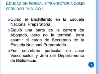 EDUCACIÓN FORMAL Y TRAYECTORIA COMO
SERVIDOR PÚBLICO I
Cursó el Bachillerato en la Escuela
Nacional Preparatoria.
Siguió una parte de la carrera de
Abogado, pero no la terminó, para
asumir el cargo de Secretario de la
Escuela Nacional Preparatoria.
Fue secretario particular de José
Vasconcelos y Jefe del Departamento
de Bibliotecas.
8
 