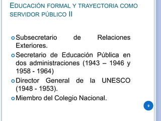 EDUCACIÓN FORMAL Y TRAYECTORIA COMO
SERVIDOR PÚBLICO II
Subsecretario de Relaciones
Exteriores.
Secretario de Educación Pública en
dos administraciones (1943 – 1946 y
1958 - 1964)
Director General de la UNESCO
(1948 - 1953).
Miembro del Colegio Nacional.
9
 