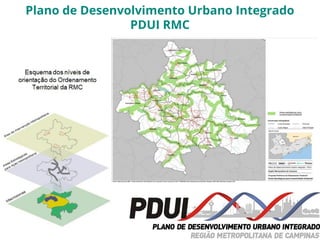 Campinas
População Residente 1080.113
Área total de 796,4 Km²
Taxa de urbanização de 98,28%
70 mil domicílios em favelas e loteamentos irregulares
11,5% da área do território possui vegetação nativa
87,67m² de área verde por habitante
09 unidades de conservação
2.300 nascentes mapeadas
70% das APP degradadas
Plano de Desenvolvimento Urbano Integrado
PDUI RMC
 