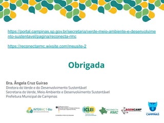 Obrigada
https://portal.campinas.sp.gov.br/secretaria/verde-meio-ambiente-e-desenvolvime
nto-sustentavel/pagina/reconecta-rmc
https://reconectarmc.wixsite.com/meusite-2
Dra. Ângela Cruz Guirao
Diretora do Verde e do Desenvolvimento Sustentável
Secretaria do Verde, Meio Ambiente e Desenvolvimento Sustentável
Prefeitura Municipal de Campinas
 