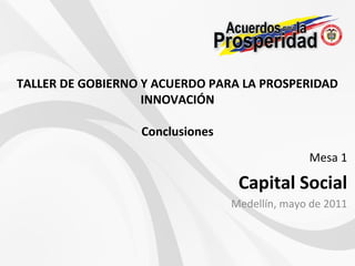 Mesa 1
Capital Social
Medellín, mayo de 2011
TALLER DE GOBIERNO Y ACUERDO PARA LA PROSPERIDAD
INNOVACIÓN
Conclusiones
 