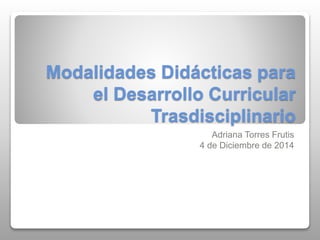 Modalidades Didácticas para 
el Desarrollo Curricular 
Trasdisciplinario 
Adriana Torres Frutis 
4 de Diciembre de 2014 
 