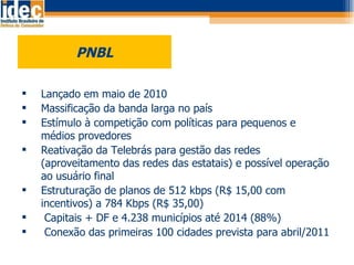 PNBL Lançado em maio de 2010 Massificação da banda larga no país Estímulo à competição com políticas para pequenos e médios provedores Reativação da Telebrás para gestão das redes (aproveitamento das redes das estatais) e possível operação ao usuário final Estruturação de planos de 512 kbps (R$ 15,00 com incentivos) a 784 Kbps (R$ 35,00) Capitais + DF e 4.238 municípios até 2014 (88%)  Conexão das primeiras 100 cidades prevista para abril/2011 