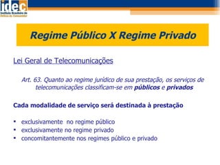 Regime Público X Regime Privado Lei Geral de Telecomunicações     Art. 63. Quanto ao regime jurídico de sua prestação, os serviços de telecomunicações classificam-se em  públicos  e  privados Cada modalidade de serviço será destinada à prestação exclusivamente  no regime público exclusivamente no regime privado concomitantemente nos regimes público e privado 