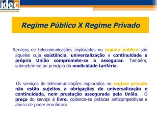 Regime Público X Regime Privado    Serviços de telecomunicações explorados no  regime público  são aqueles cuja  existência ,  universalização  e  continuidade   a própria União compromete-se a assegurar . Também, submetem-se ao princípio da  modicidade tarifária . Os serviços de telecomunicações explorados no  regime privado  não estão sujeitos a obrigações de universalização e continuidade ,  nem prestação assegurada pela União .  O  preço  do serviço é  livre , coibindo-se práticas anticompetitivas e abuso de poder econômico.  
