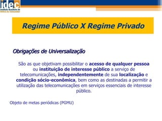 Regime Público X Regime Privado    Obrigações de Universalização São as que objetivam possibilitar o  acesso de qualquer pessoa  ou  instituição de interesse público  a serviço de telecomunicações,  independentemente  de sua  localização  e  condição sócio-econômica , bem como as destinadas a permitir a utilização das telecomunicações em serviços essenciais de interesse público. Objeto de metas periódicas (PGMU) 