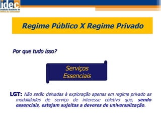 Regime Público X Regime Privado    Por que tudo isso? LGT:  Não serão deixadas à exploração apenas em regime privado as modalidades de serviço de interesse coletivo que,  sendo essenciais ,  estejam sujeitas a deveres de universalização . Serviços Essenciais 