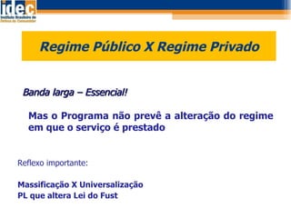Regime Público X Regime Privado    Banda larga – Essencial! Mas o Programa não prevê a alteração do regime em que o serviço é prestado Reflexo importante: Massificação X Universalização PL que altera Lei do Fust 