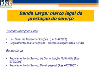 Banda Larga: marco legal da prestação do serviço Telecomunicações Geral Lei  Geral de Telecomunicações  (Lei 9.472/97) Regulamento dos Serviços de Telecomunicações (Res 73/98) Banda Larga Regulamento do Serviço de Comunicação Multimídia (Res  272/2001) Regulamento do Serviço Móvel pessoal  (Res 477/2007 ) 