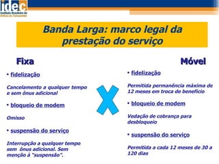 Banda Larga: marco legal da prestação do serviço Fixa  Móvel fidelização Cancelamento a qualquer tempo  e sem ônus adicional bloqueio de modem Omisso suspensão do serviço Interrupção a qualquer tempo sem  ônus adicional. Sem menção à “suspensão”. fidelização Permitida permanência máxima de 12 meses em troca de benefício bloqueio de modem Vedação de cobrança para desbloqueio suspensão do serviço Permitida a cada 12 meses de 30 a 120 dias 