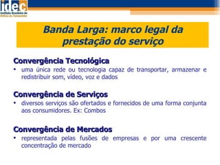 Banda Larga: marco legal da prestação do serviço Convergência Tecnológica uma única rede ou tecnologia capaz de transportar, armazenar e redistribuir som, vídeo, voz e dados Convergência de Serviços diversos serviços são ofertados e fornecidos de uma forma conjunta aos consumidores. Ex: Combos Convergência de Mercados representada pelas fusões de empresas e por uma crescente concentração de mercado 